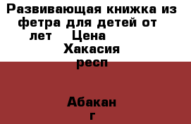 Развивающая книжка из фетра для детей от 3 лет. › Цена ­ 3 000 - Хакасия респ., Абакан г. Хобби. Ручные работы » Работы для детей   . Хакасия респ.